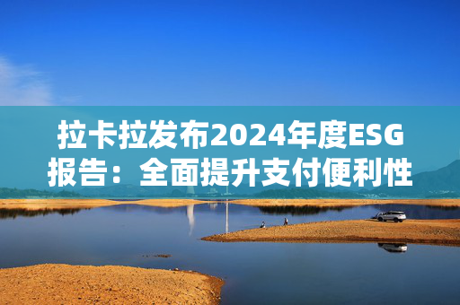 拉卡拉发布2024年度ESG报告：全面提升支付便利性 助力商户数智化跃迁和可持续发展