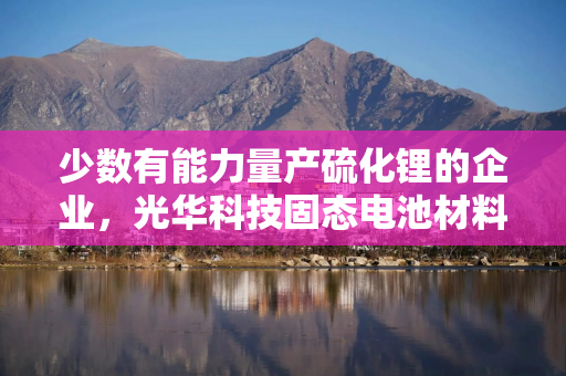 少数有能力量产硫化锂的企业，光华科技固态电池材料业务含金量几何？