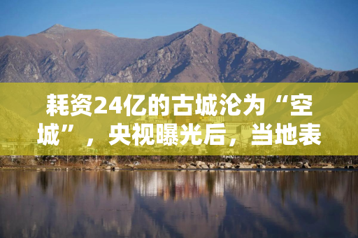 耗资24亿的古城沦为“空城”，央视曝光后，当地表态