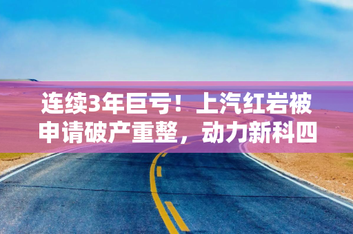连续3年巨亏！上汽红岩被申请破产重整，动力新科四年前巨资并购
