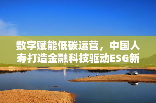 数字赋能低碳运营，中国人寿打造金融科技驱动ESG新样本