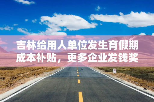 吉林给用人单位发生育假期成本补贴，更多企业发钱奖励生娃