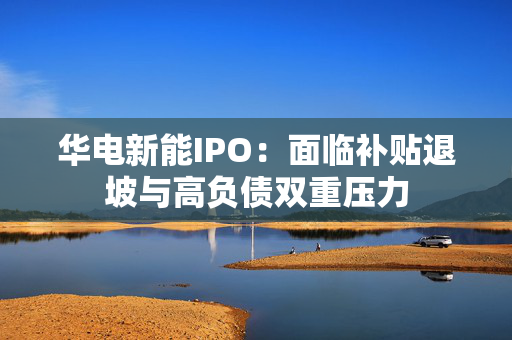华电新能IPO：面临补贴退坡与高负债双重压力