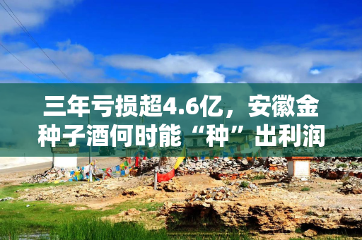 三年亏损超4.6亿，安徽金种子酒何时能“种”出利润？