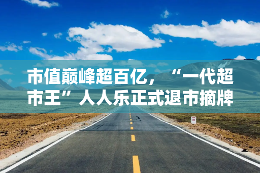 市值巅峰超百亿，“一代超市王”人人乐正式退市摘牌！曾与沃尔玛“硬碰硬”，如今连续亏损4年惨淡收场
