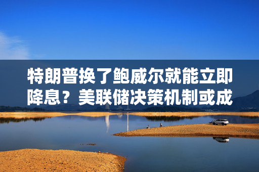 特朗普换了鲍威尔就能立即降息？美联储决策机制或成最大阻碍