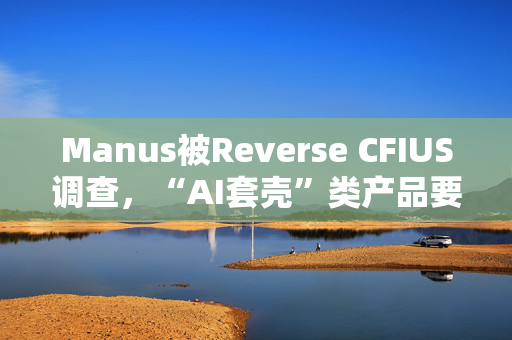 Manus被Reverse CFIUS调查，“AI套壳”类产品要注意些什么？