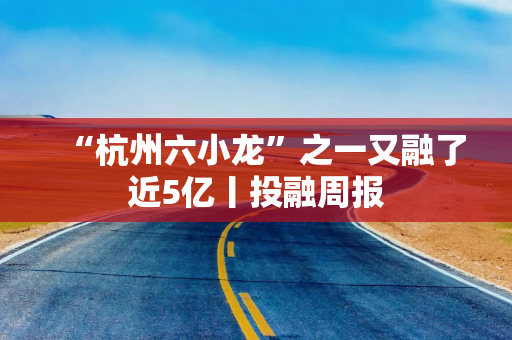 “杭州六小龙”之一又融了近5亿丨投融周报