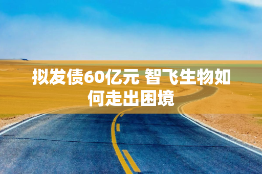 拟发债60亿元 智飞生物如何走出困境
