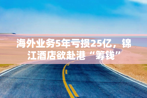 海外业务5年亏损25亿，锦江酒店欲赴港“筹钱”