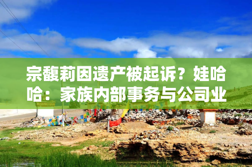 宗馥莉因遗产被起诉？娃哈哈：家族内部事务与公司业务无关联