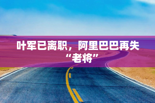 叶军已离职，阿里巴巴再失“老将”