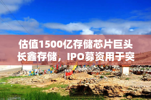 估值1500亿存储芯片巨头长鑫存储，IPO募资用于突破DDR5良率