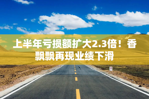 上半年亏损额扩大2.3倍！香飘飘再现业绩下滑