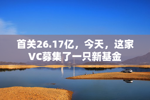 首关26.17亿，今天，这家VC募集了一只新基金