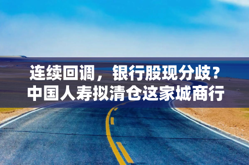 连续回调，银行股现分歧？中国人寿拟清仓这家城商行，仍有12家银行获增持
