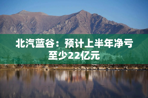北汽蓝谷：预计上半年净亏至少22亿元
