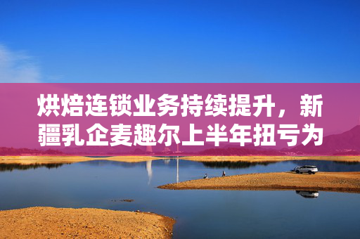 烘焙连锁业务持续提升，新疆乳企麦趣尔上半年扭亏为盈