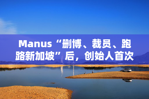 Manus“删博、裁员、跑路新加坡”后，创始人首次复盘经验教训