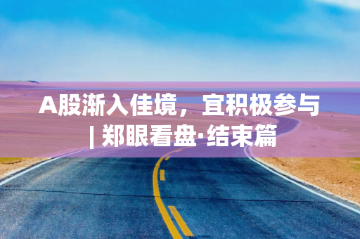 A股渐入佳境，宜积极参与 | 郑眼看盘·结束篇