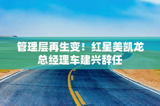 管理层再生变！红星美凯龙总经理车建兴辞任