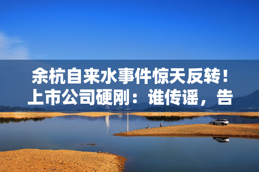 余杭自来水事件惊天反转！上市公司硬刚：谁传谣，告到倾家荡产！